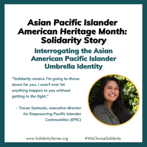 Tavae is pictured. Text reads: Asian Pacific Islander American Heritage Month: Solidarity Story. Interrogating the Asian American Pacific Islander Umbrella Identity. "Solidarity means: I'm going to throw down for you. I won't ever let anything happen to you without getting in the fight."- Tavae Samuelu, executive director for Empowering Pacific Islander Communities (EPIC)