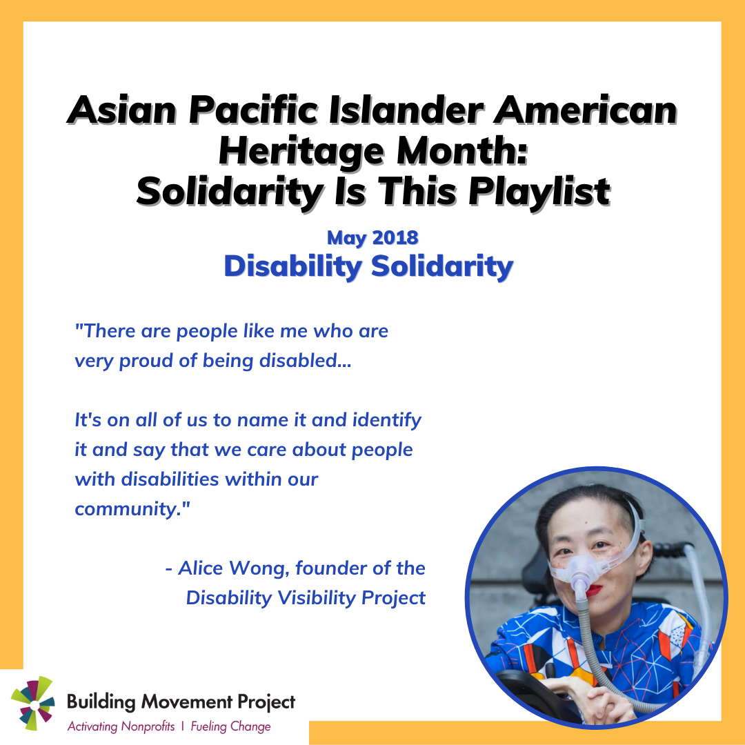 Alice is pictured. Text reads: Asian Pacific Islander American Heritage Month: Solidarity Is This Playlist. May 2018 Disability Solidarity. "There are people like me who are very proud of being disabled... It's on all of us to name it and identify it and say that we care about people with disabilities within our community." - Alice Wong, founder of the Disability Visibility Project
