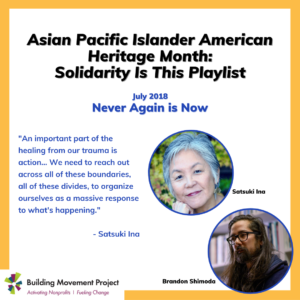 Satsuki and Brandon are pictured. Text reads: Asian Pacific Islander American Heritage Month: Solidarity Is This Playlist. July 2018 Never Again is Now. "An important part of the healing from our trauma is action... We need to reach out across all of these boundaries, all of these divides, to organize ourselves as a massive response to what's happening." - Satsuki Ina