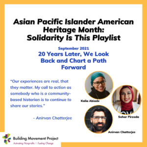 Anirvan, Sahar, and Kalia are pictured. Text reads: Asian Pacific Islander American Heritage Month: Solidarity Is This Playlist. September 2021 20 Years Later, We Look Back and Chart a Path Forward. “Our experiences are real, that they matter. My call to action as somebody who is a community-based historian is to continue to share our stories.” - Anirvan Chatterjee