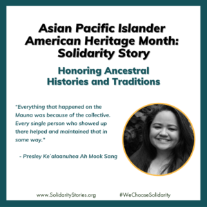 Presley is pictured. Asian Pacific Islander American Heritage Month: Solidarity Story. Honoring Ancestral Histories and Traditions. a. “Everything that happened on the Mauna was because of the collective. Every single person who showed up there helped and maintained that in some way." - Presley Keʻalaanuhea Ah Mook Sang