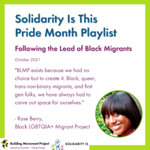 The BMP and SolidarityIs logos are in the bottom left corner. Rose Berry is pictured. Text on the graphic reads: Solidarity Is This Pride Month Playlist. Following the Lead of Black Migrants. October 2021. "BLMP exists because we had no choice but to create it. Black, queer, trans non-binary migrants, and first gen folks, we have always had to carve out space for ourselves."- Rose Berry, Black LGBTQIA+ Migrant Project