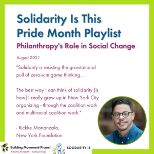 The BMP and SolidarityIs logos are in the bottom left corner. Rickke Mananzala is pictured. Text on the graphic reads: Solidarity Is This Pride Month Playlist. Philanthropy’s Role in Social Change, August 2021. "Solidarity is resisting the gravitational pull of zero-sum game thinking... The best way I can think of solidarity [is how] I really grew up in New York City organizing - through the coalition work and multiracial coalition work." - Rickke Mananzala, New York Foundation
