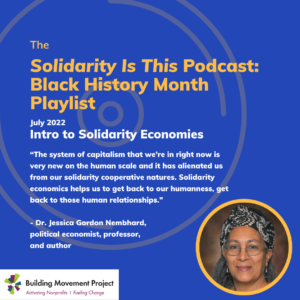 Text reads: Solidarity Is This Podcast: Black History Month Playlist, July 2022, Intro to Solidarity Economies. “The system of capitalism that we're in right now is very new on the human scale and it has alienated us from our solidarity cooperative natures. Solidarity economics helps us to get back to our humanness, get back to those human relationships.” - Dr. Jessica Gordon Nembhard, political economist, professor, and author Dr. Gordon Nembhard is pictured, along with the Building Movement Project and Solidarity Is logos.