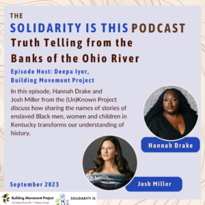 Hannah Drake and Josh Miller are pictured. Blue and brown text on a light purple background reads: The Solidarity Is This Podcast: Truth Telling From the Banks of the Ohio River. Episode Host: Deepa Iyer, Building Movement Project. September 2023. In this episode, Hannah Drake and Josh Miller from the (Un)Known Project discuss how sharing the names of stories of enslaved Black men, women and children in Kentucky transforms our understanding of history.